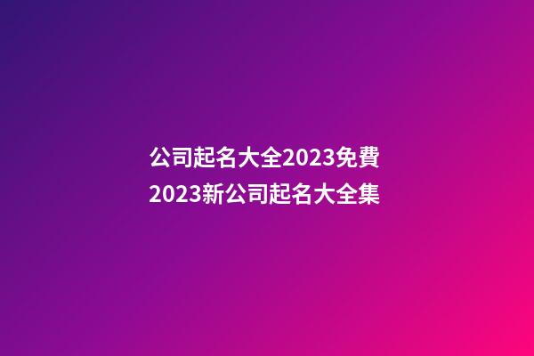 公司起名大全2023免費 2023新公司起名大全集